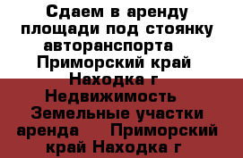 Сдаем в аренду площади под стоянку авторанспорта  - Приморский край, Находка г. Недвижимость » Земельные участки аренда   . Приморский край,Находка г.